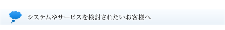 システムやサービスを検討されたいお客様へ