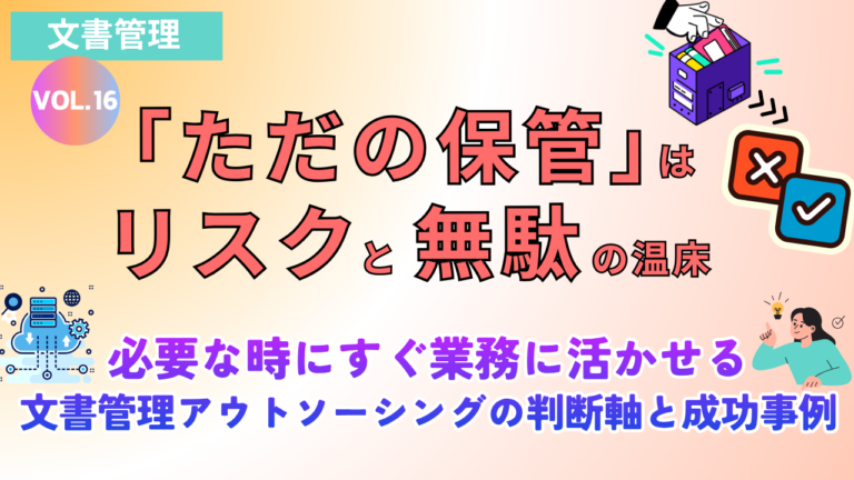 「ただの保管」はリスクと無駄の温床　必要な時にすぐ業務に活かせる文書管理アウトソーシングの判断軸と成功事例｜Vol.16